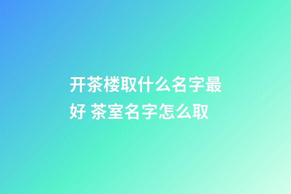 开茶楼取什么名字最好 茶室名字怎么取